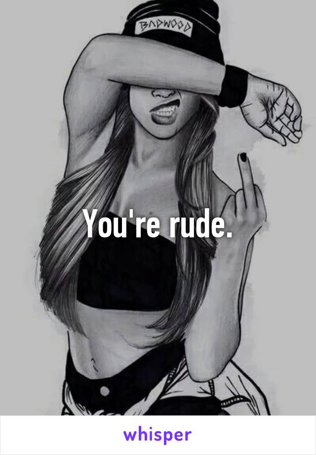 You're rude.