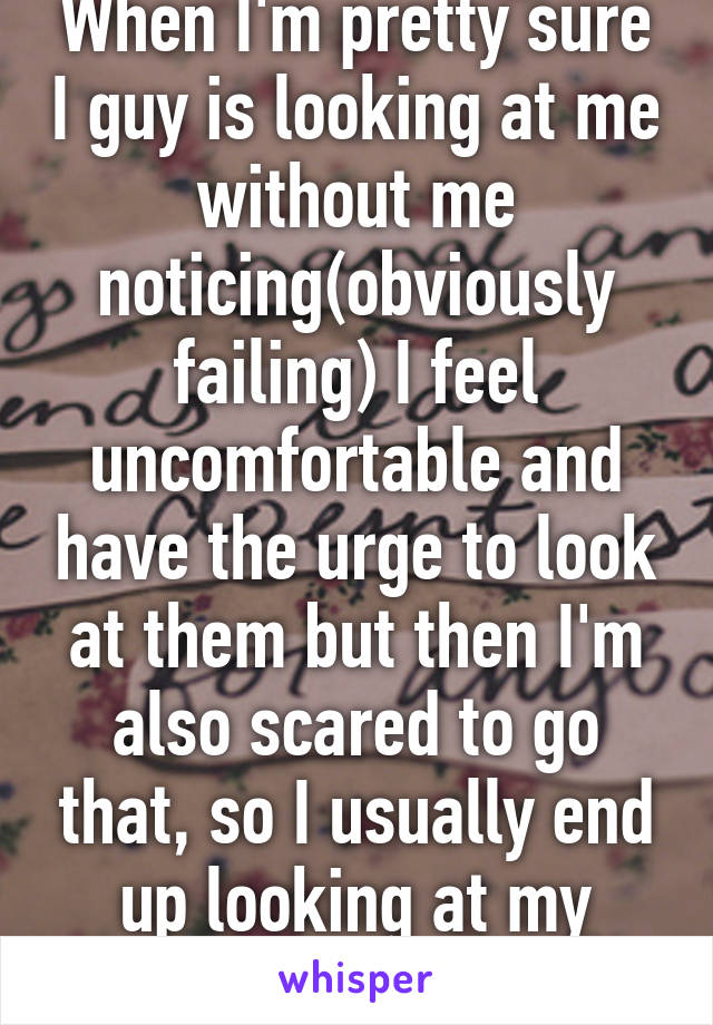 When I'm pretty sure I guy is looking at me without me noticing(obviously failing) I feel uncomfortable and have the urge to look at them but then I'm also scared to go that, so I usually end up looking at my hands in my lap