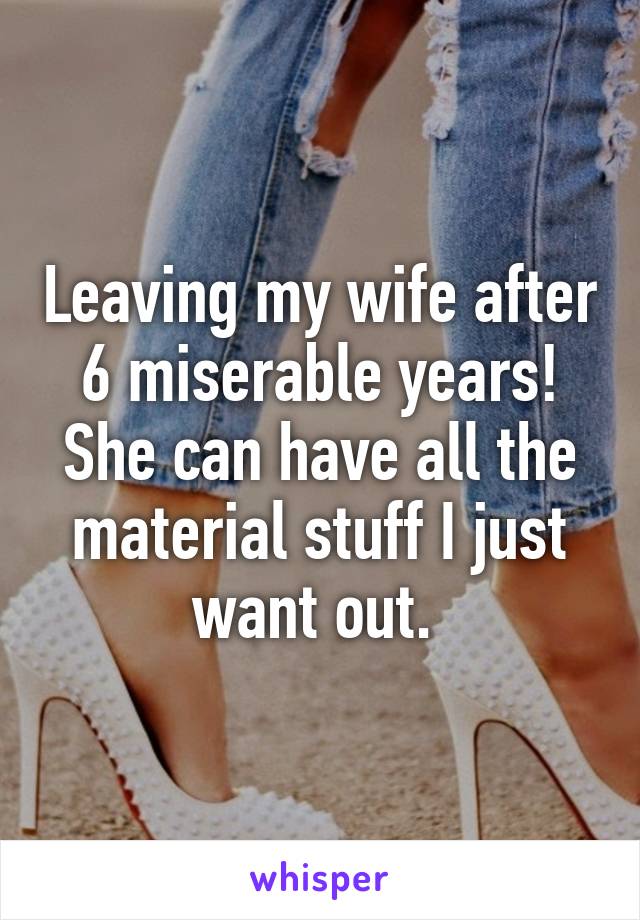 Leaving my wife after 6 miserable years! She can have all the material stuff I just want out. 