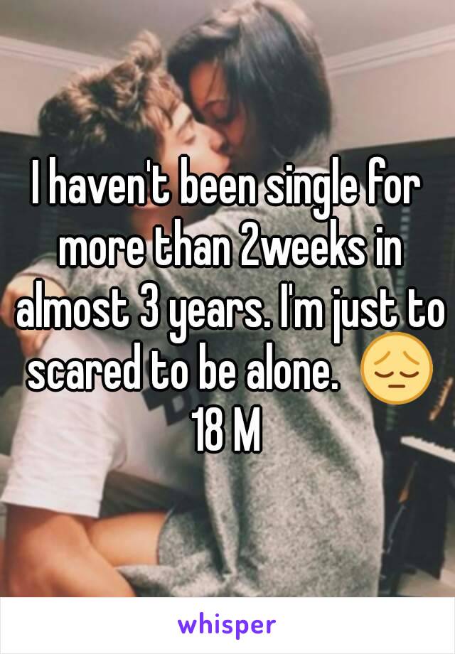 I haven't been single for more than 2weeks in almost 3 years. I'm just to scared to be alone.  😔
18 M