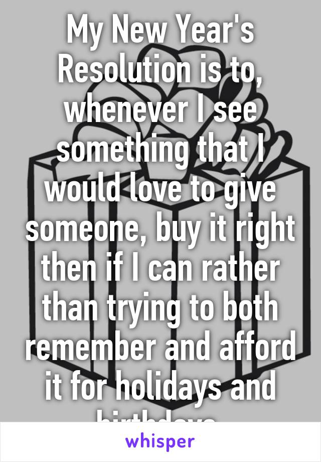 My New Year's Resolution is to, whenever I see something that I would love to give someone, buy it right then if I can rather than trying to both remember and afford it for holidays and birthdays.