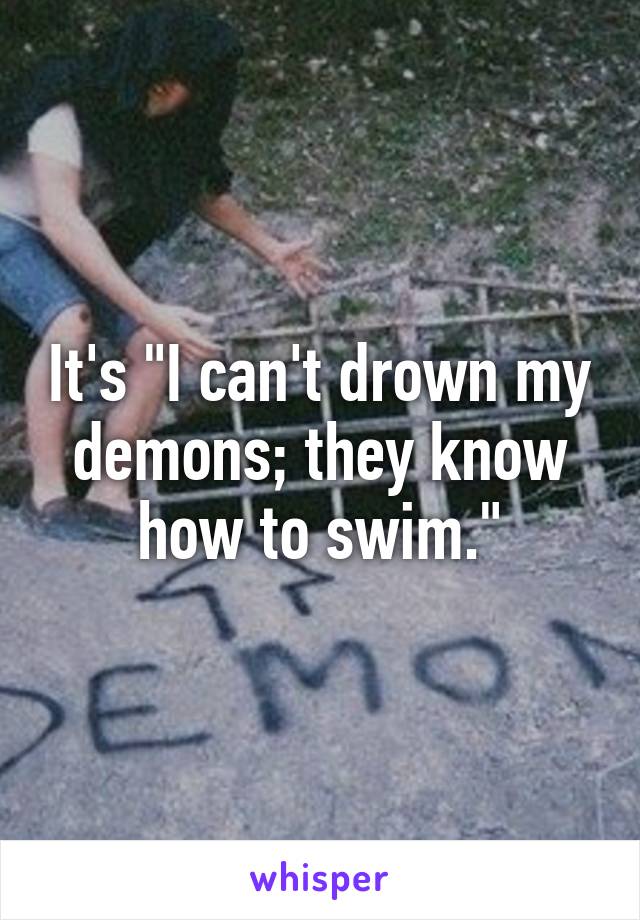 It's "I can't drown my demons; they know how to swim."