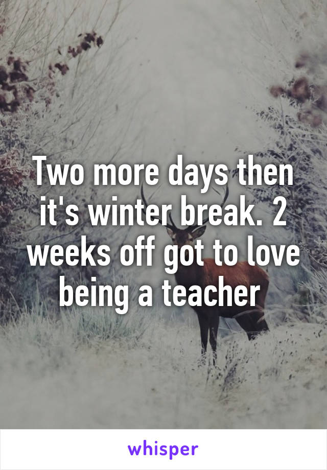 Two more days then it's winter break. 2 weeks off got to love being a teacher 