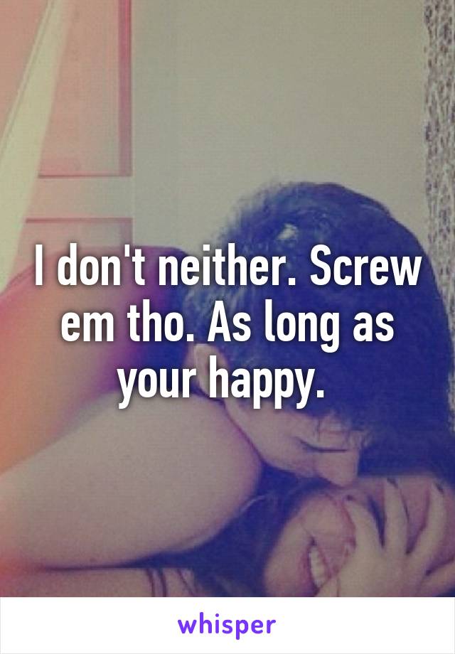 I don't neither. Screw em tho. As long as your happy. 