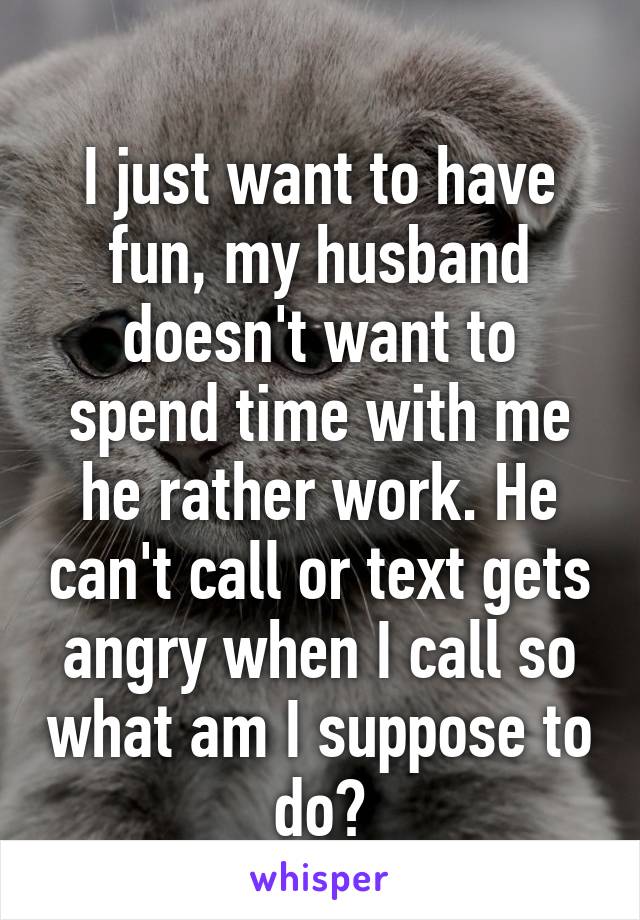 
I just want to have fun, my husband doesn't want to spend time with me he rather work. He can't call or text gets angry when I call so what am I suppose to do?