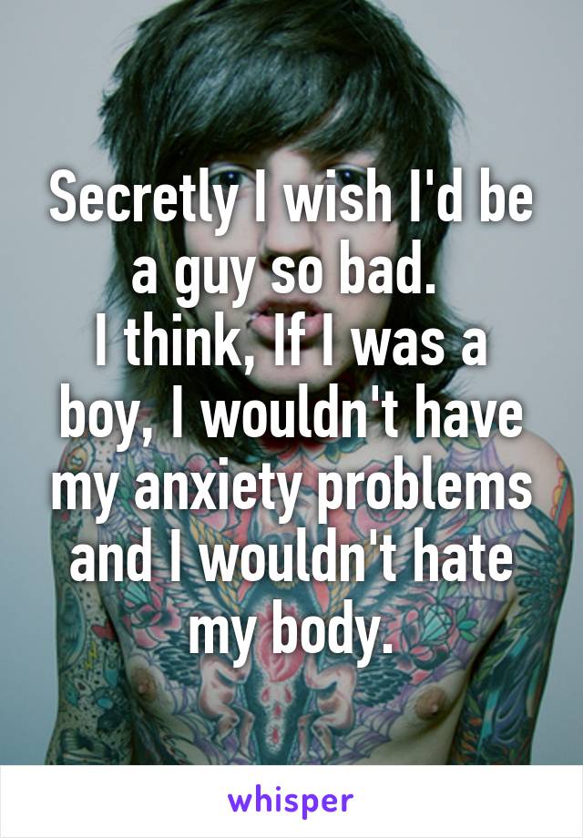 Secretly I wish I'd be a guy so bad. 
I think, If I was a boy, I wouldn't have my anxiety problems and I wouldn't hate my body.