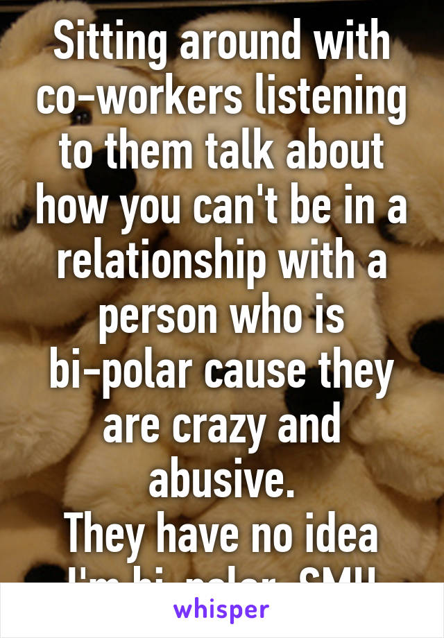 Sitting around with co-workers listening to them talk about how you can't be in a relationship with a person who is bi-polar cause they are crazy and abusive.
They have no idea I'm bi-polar. SMH