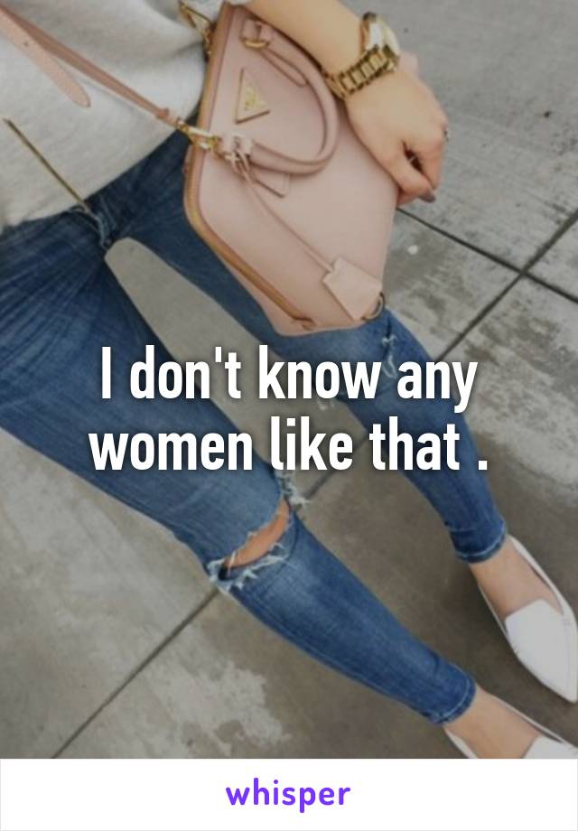 I don't know any women like that .