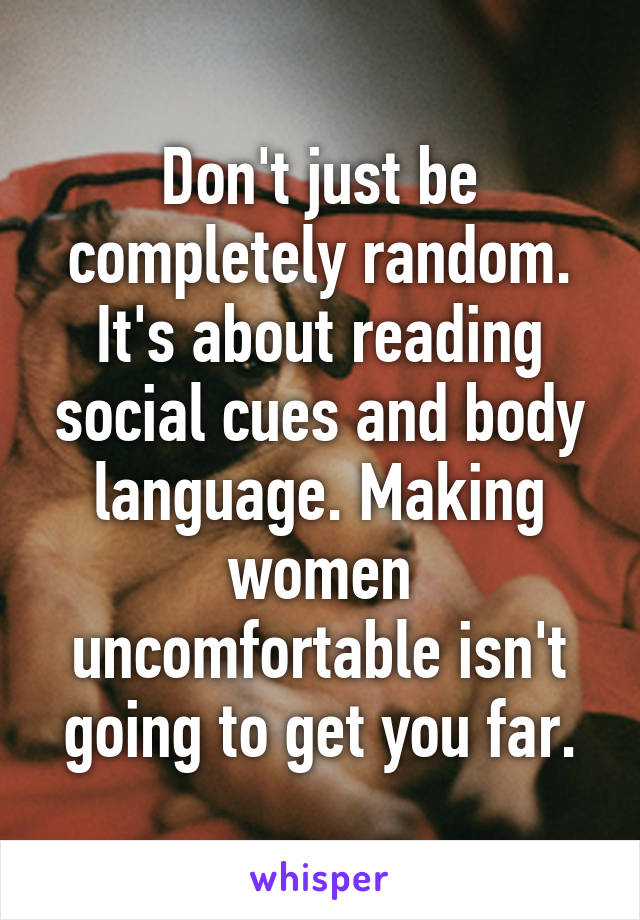 Don't just be completely random. It's about reading social cues and body language. Making women uncomfortable isn't going to get you far.