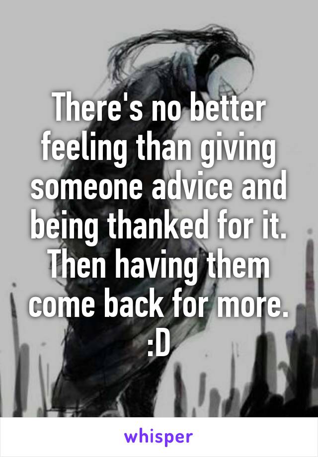 There's no better feeling than giving someone advice and being thanked for it.
Then having them come back for more. :D