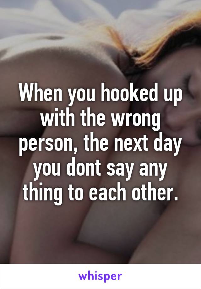 When you hooked up with the wrong person, the next day you dont say any thing to each other.