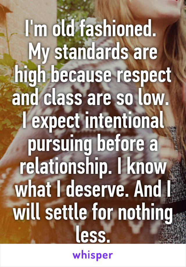 I'm old fashioned. 
My standards are high because respect and class are so low. 
I expect intentional pursuing before a relationship. I know what I deserve. And I will settle for nothing less.