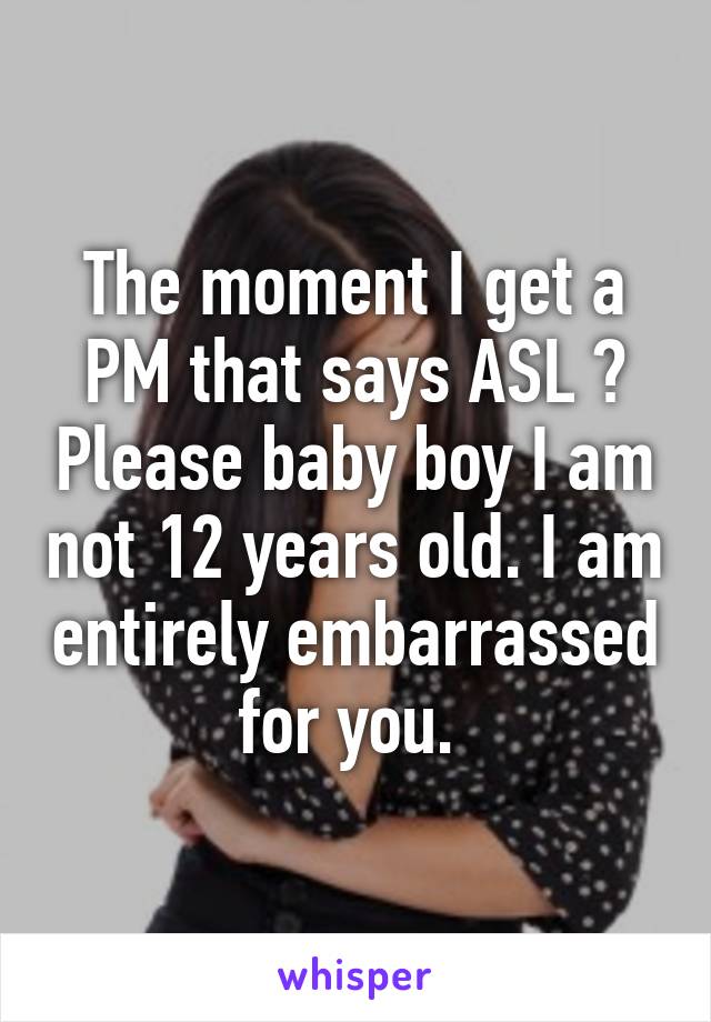 The moment I get a PM that says ASL ? Please baby boy I am not 12 years old. I am entirely embarrassed for you. 