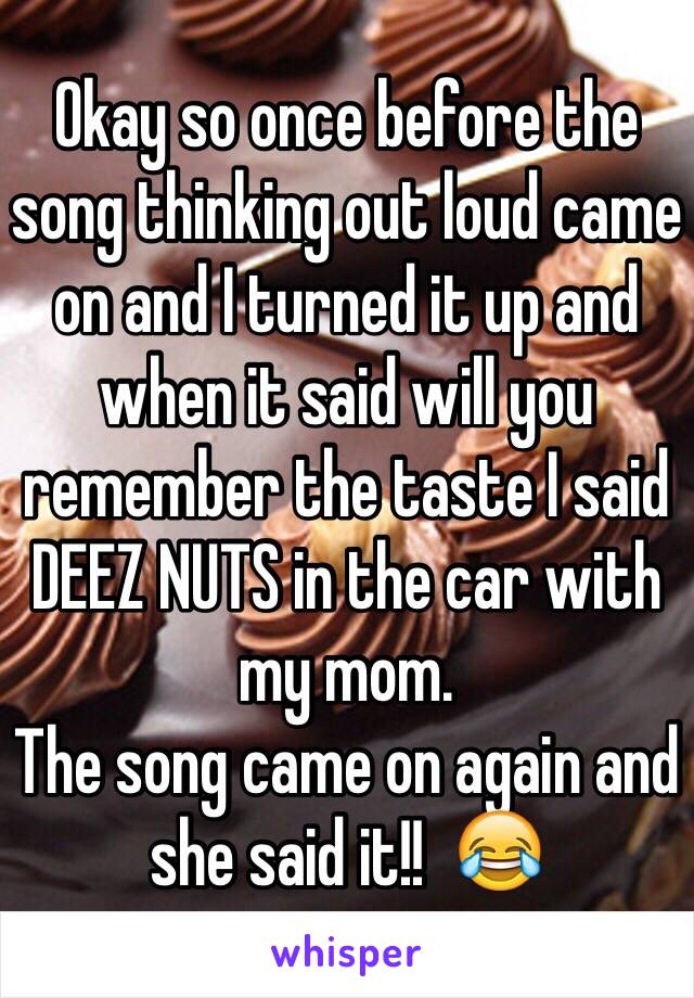 Okay so once before the song thinking out loud came on and I turned it up and when it said will you remember the taste I said DEEZ NUTS in the car with my mom. 
The song came on again and she said it!!  😂