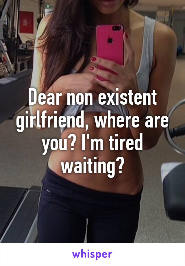 Dear non existent girlfriend, where are you? I'm tired waiting?