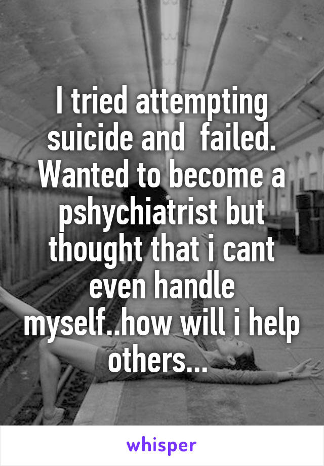 I tried attempting suicide and  failed. Wanted to become a pshychiatrist but thought that i cant even handle myself..how will i help others... 