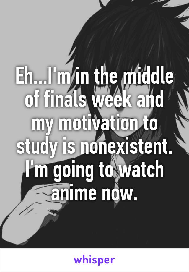 Eh...I'm in the middle of finals week and my motivation to study is nonexistent. I'm going to watch anime now.