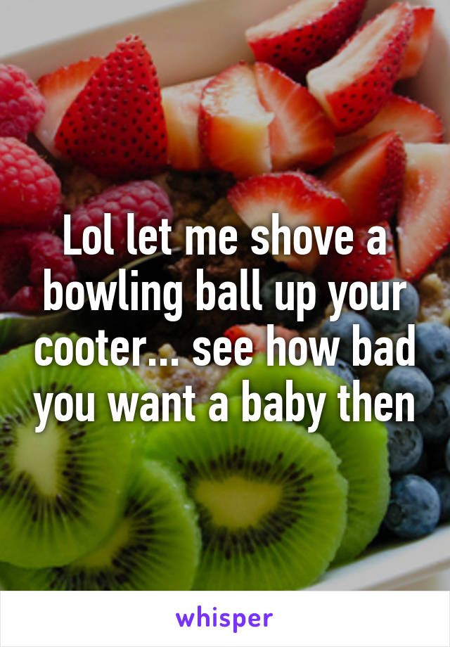 Lol let me shove a bowling ball up your cooter... see how bad you want a baby then