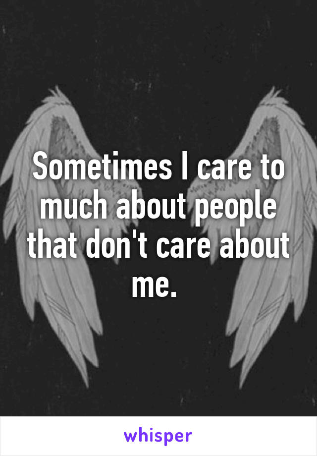 Sometimes I care to much about people that don't care about me. 