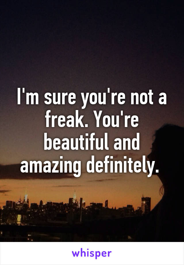 I'm sure you're not a freak. You're beautiful and amazing definitely. 