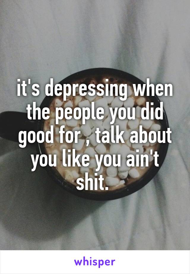 it's depressing when the people you did good for , talk about you like you ain't shit. 