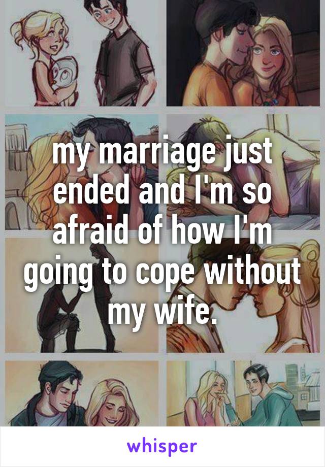 my marriage just ended and I'm so afraid of how I'm going to cope without my wife.