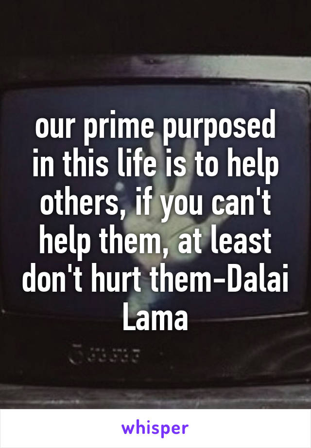 our prime purposed in this life is to help others, if you can't help them, at least don't hurt them-Dalai Lama