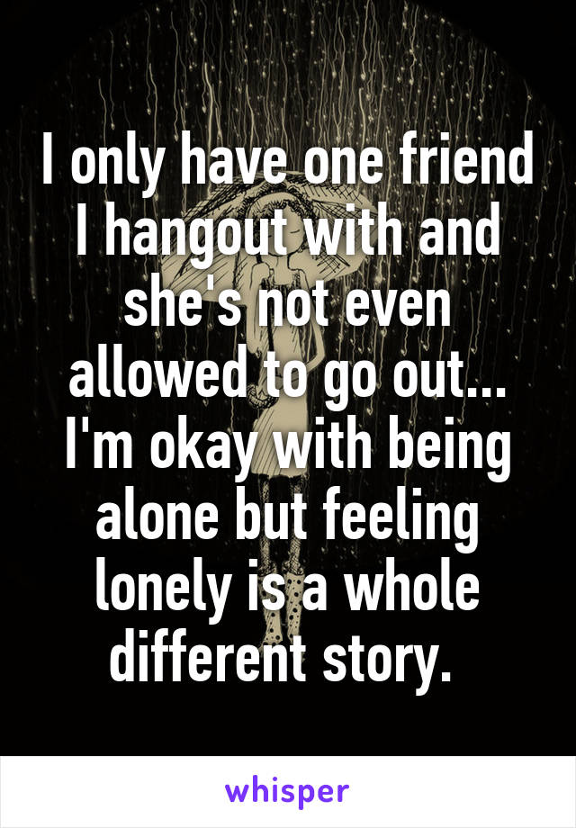 I only have one friend I hangout with and she's not even allowed to go out... I'm okay with being alone but feeling lonely is a whole different story. 