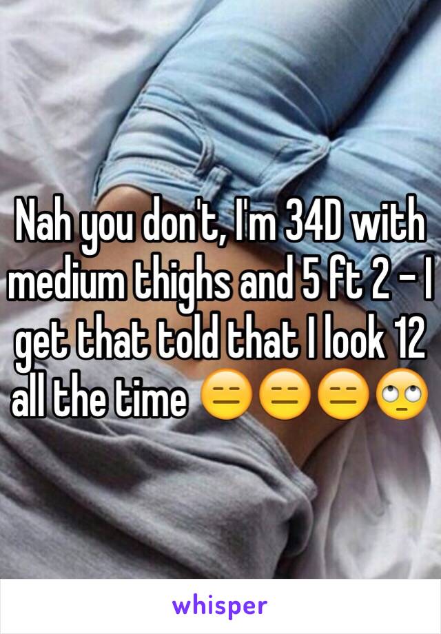 Nah you don't, I'm 34D with medium thighs and 5 ft 2 - I get that told that I look 12 all the time 😑😑😑🙄