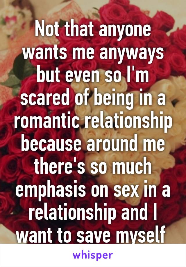 Not that anyone wants me anyways but even so I'm scared of being in a romantic relationship because around me there's so much emphasis on sex in a relationship and I want to save myself 