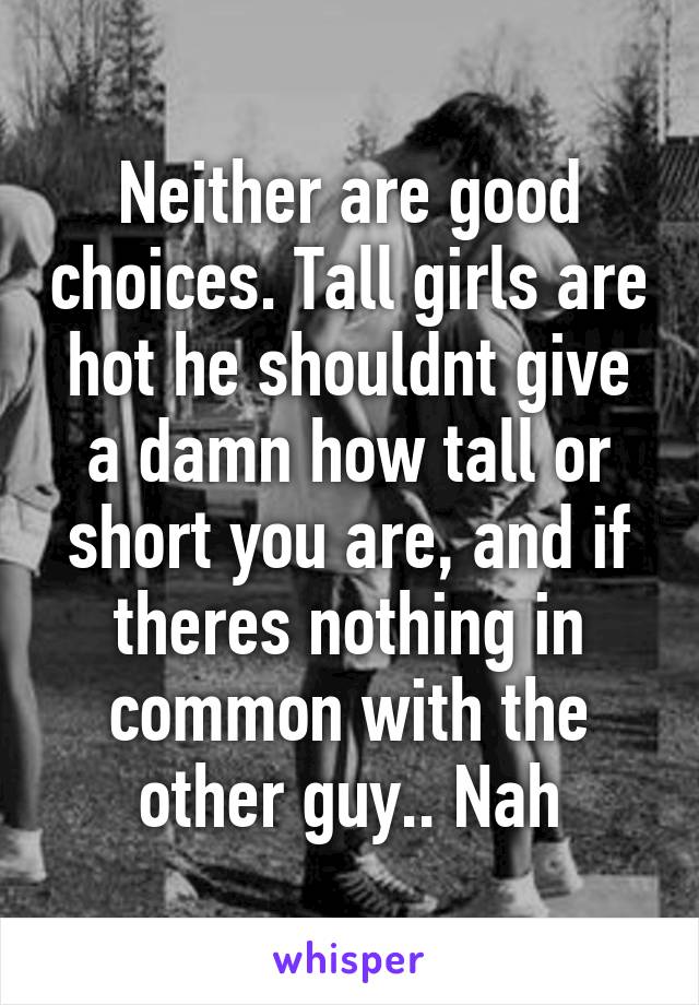 Neither are good choices. Tall girls are hot he shouldnt give a damn how tall or short you are, and if theres nothing in common with the other guy.. Nah