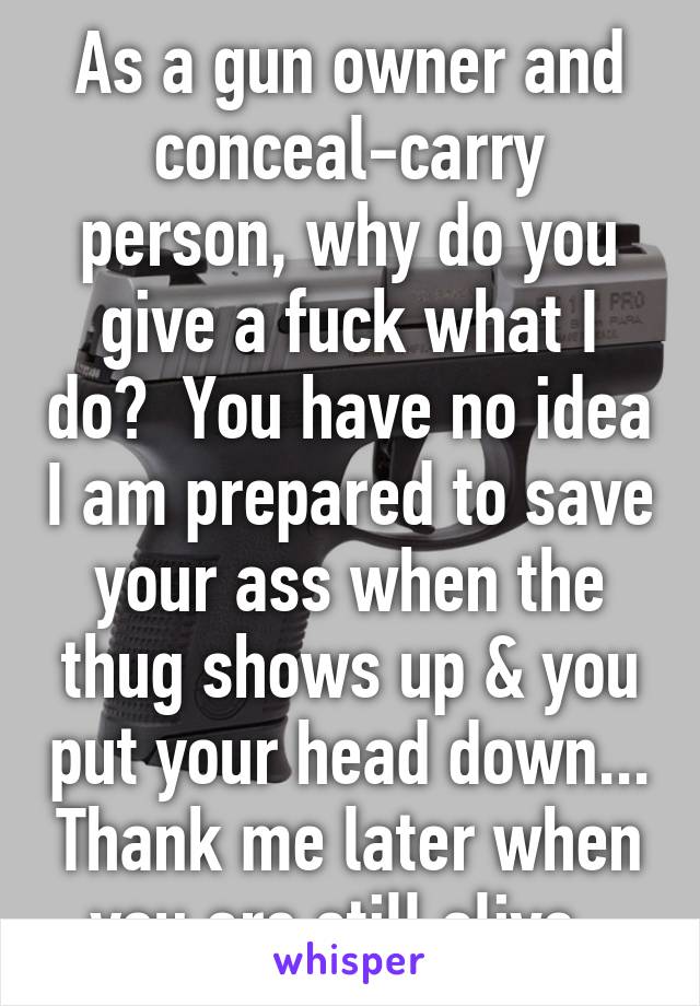 As a gun owner and conceal-carry person, why do you give a fuck what I do?  You have no idea I am prepared to save your ass when the thug shows up & you put your head down... Thank me later when you are still alive. 