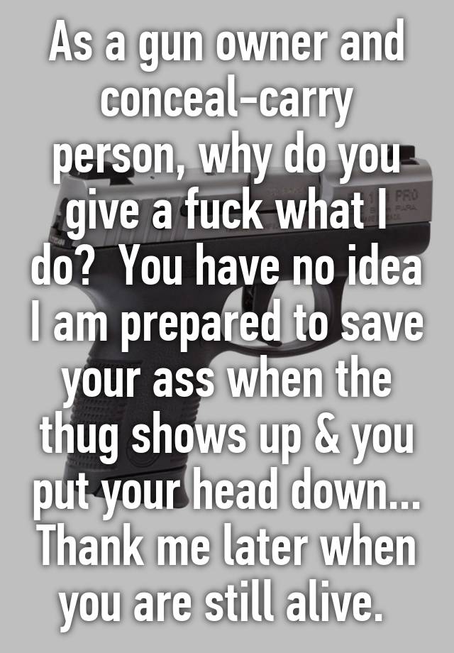 As a gun owner and conceal-carry person, why do you give a fuck what I do?  You have no idea I am prepared to save your ass when the thug shows up & you put your head down... Thank me later when you are still alive. 