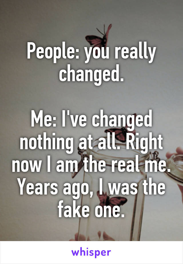 People: you really changed.

Me: I've changed nothing at all. Right now I am the real me. Years ago, I was the fake one.