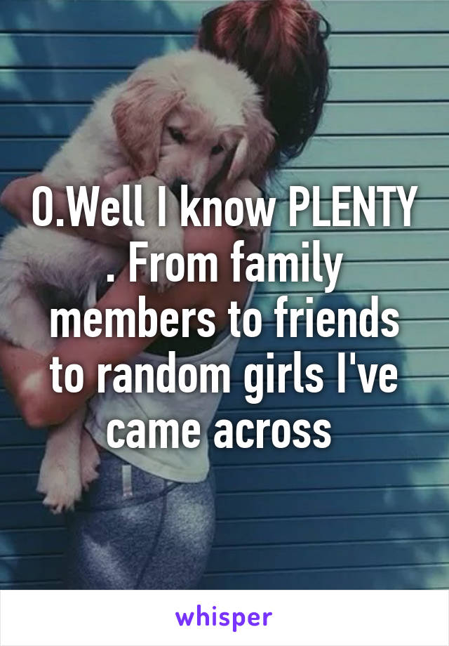 O.Well I know PLENTY . From family members to friends to random girls I've came across 