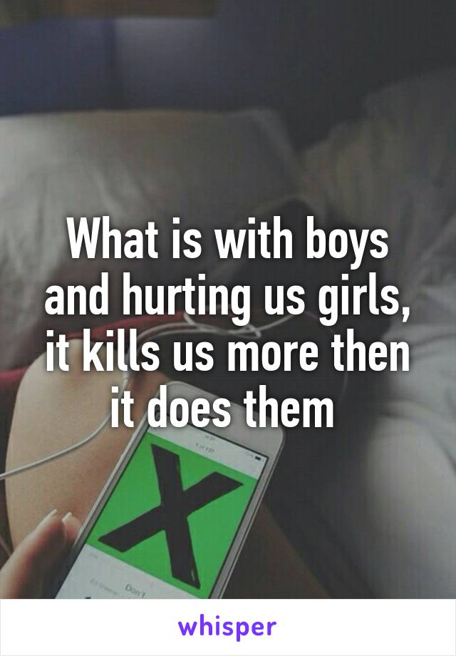 What is with boys and hurting us girls, it kills us more then it does them 