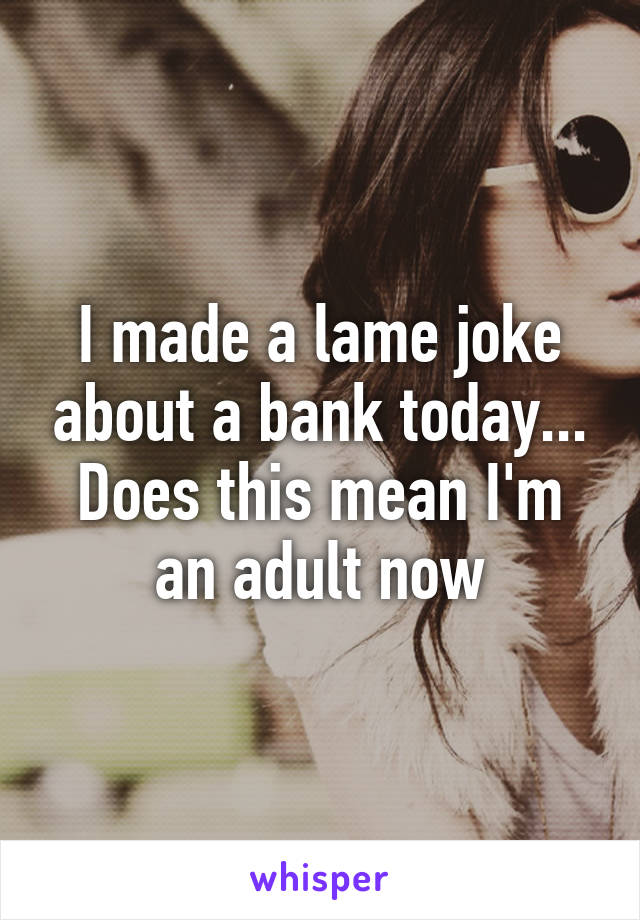 I made a lame joke about a bank today... Does this mean I'm an adult now