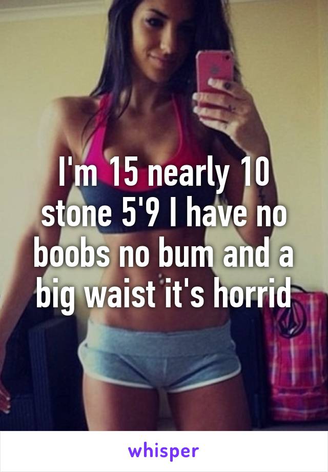 I'm 15 nearly 10 stone 5'9 I have no boobs no bum and a big waist it's horrid