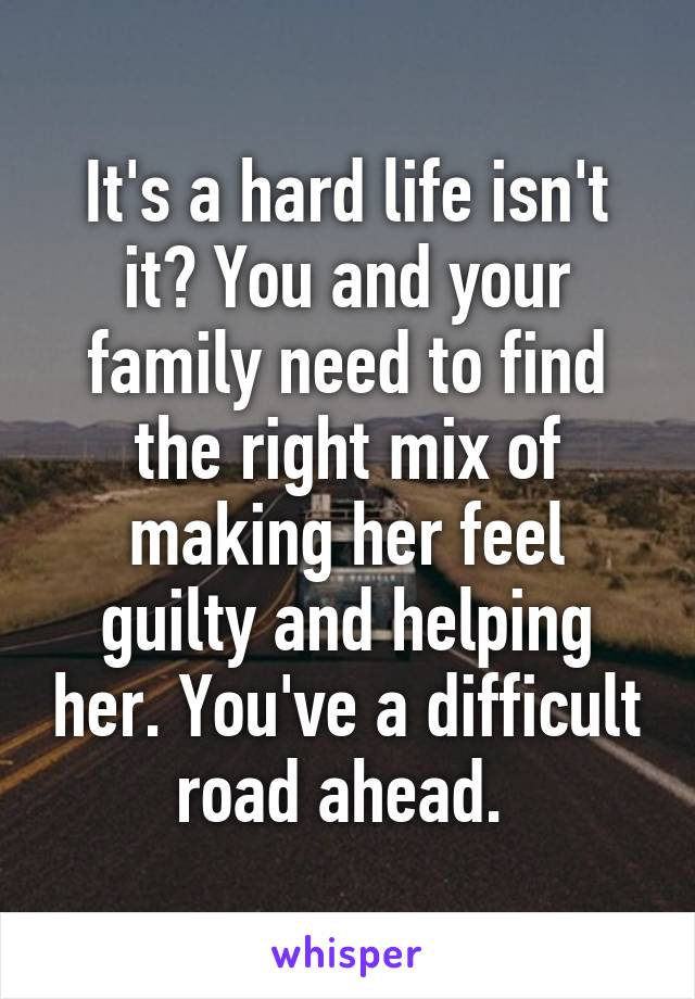 It's a hard life isn't it? You and your family need to find the right mix of making her feel guilty and helping her. You've a difficult road ahead. 