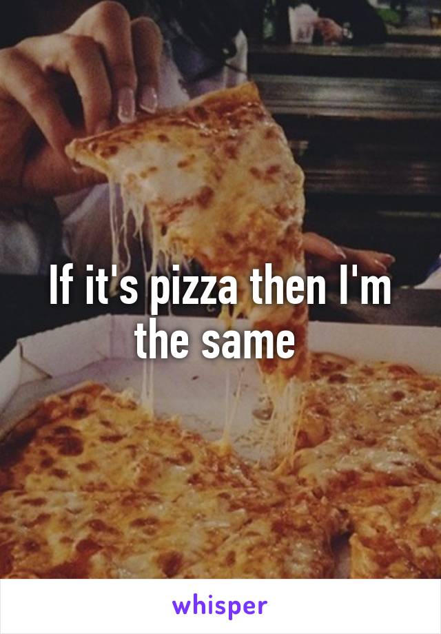 If it's pizza then I'm the same 