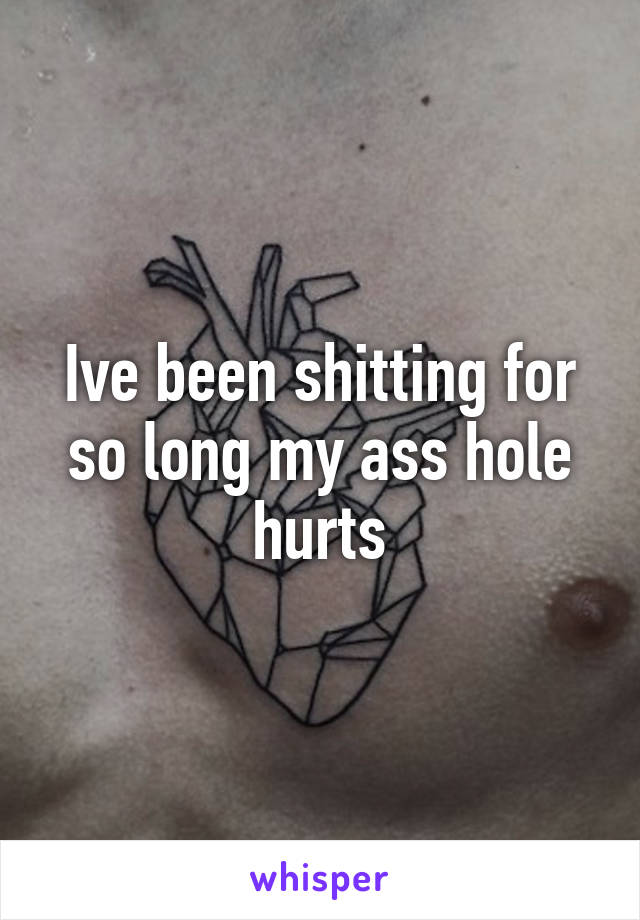 Ive been shitting for so long my ass hole hurts