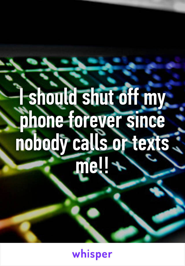 I should shut off my phone forever since nobody calls or texts me!!