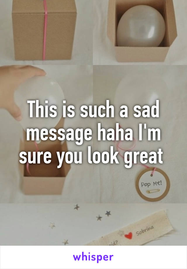 This is such a sad message haha I'm sure you look great 