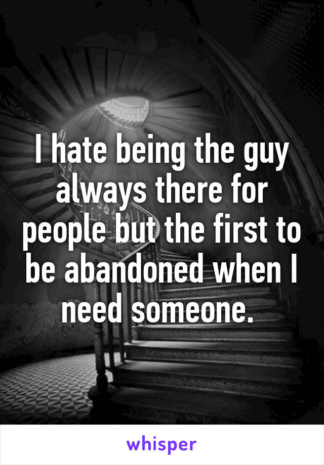 I hate being the guy always there for people but the first to be abandoned when I need someone. 