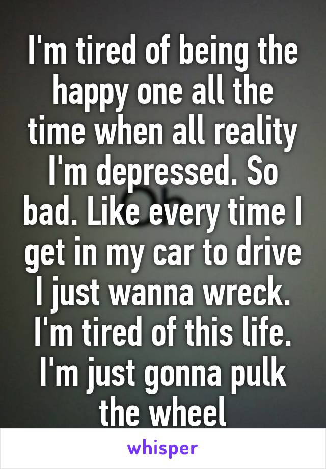 I'm tired of being the happy one all the time when all reality I'm depressed. So bad. Like every time I get in my car to drive I just wanna wreck. I'm tired of this life. I'm just gonna pulk the wheel