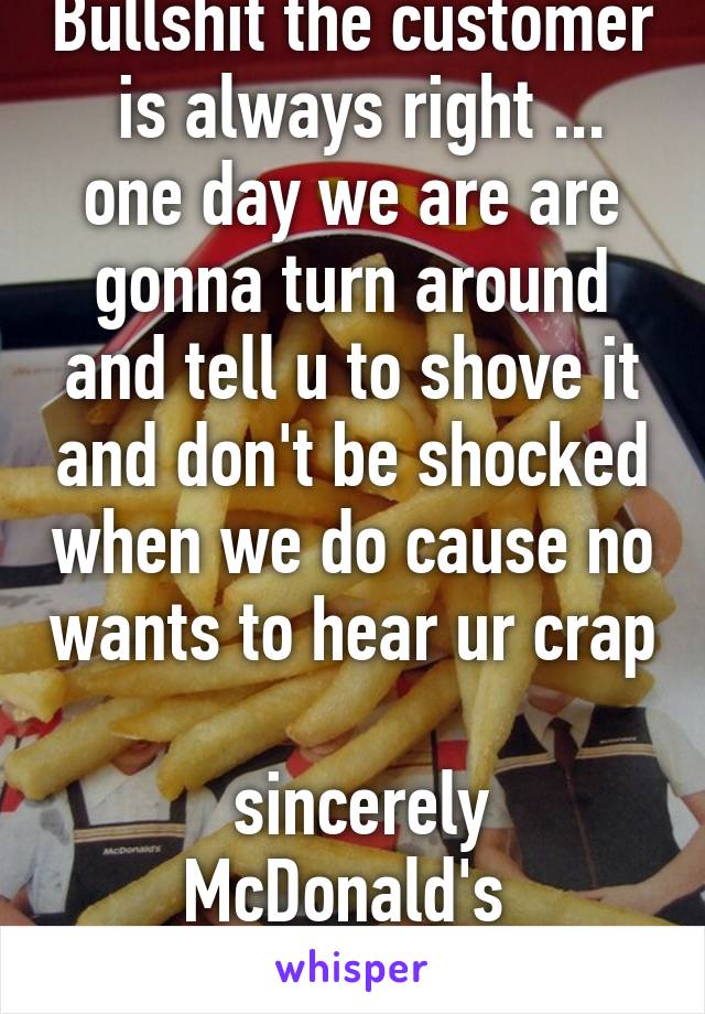 Bullshit the customer  is always right ... one day we are are gonna turn around and tell u to shove it and don't be shocked when we do cause no wants to hear ur crap

 sincerely McDonald's  employees