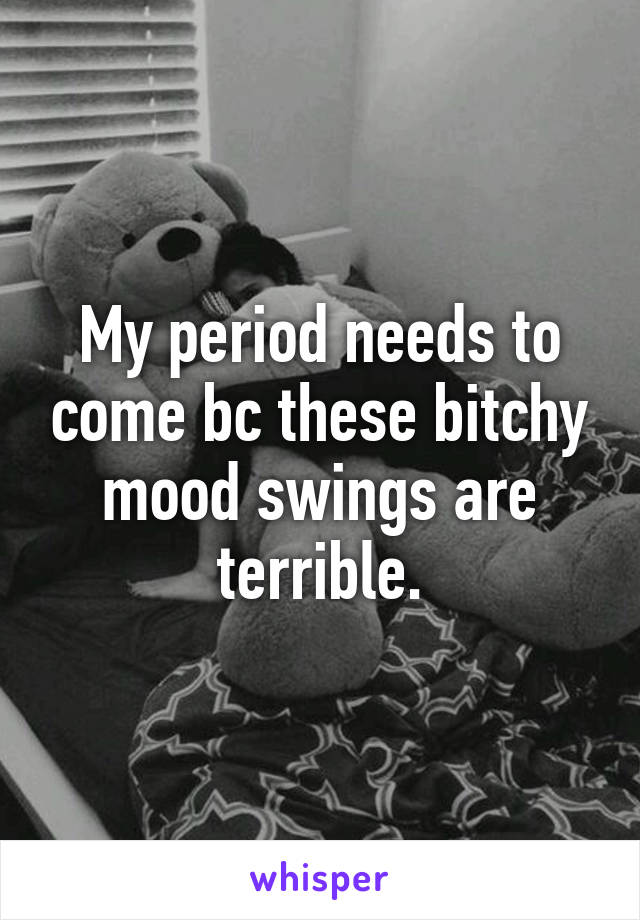 My period needs to come bc these bitchy mood swings are terrible.