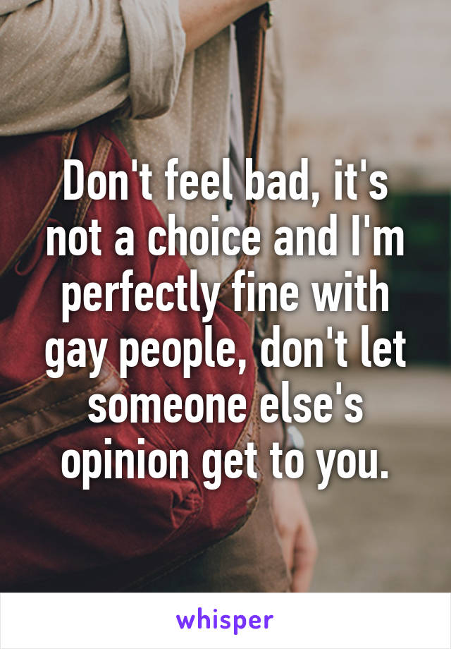Don't feel bad, it's not a choice and I'm perfectly fine with gay people, don't let someone else's opinion get to you.