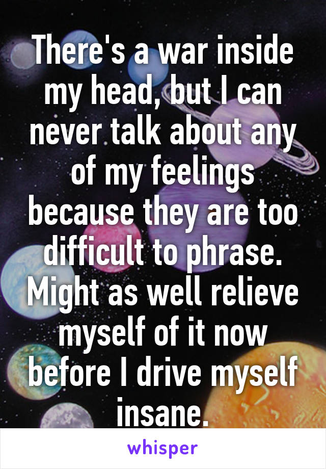 There's a war inside my head, but I can never talk about any of my feelings because they are too difficult to phrase. Might as well relieve myself of it now before I drive myself insane.