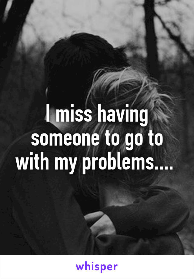 I miss having someone to go to with my problems.... 